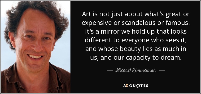 Art is not just about what's great or expensive or scandalous or famous. It's a mirror we hold up that looks different to everyone who sees it, and whose beauty lies as much in us, and our capacity to dream. - Michael Kimmelman