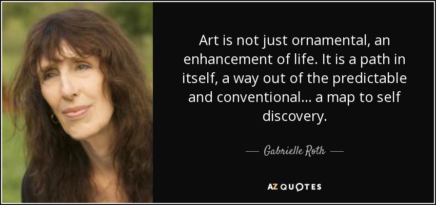 Art is not just ornamental, an enhancement of life. It is a path in itself, a way out of the predictable and conventional... a map to self discovery. - Gabrielle Roth