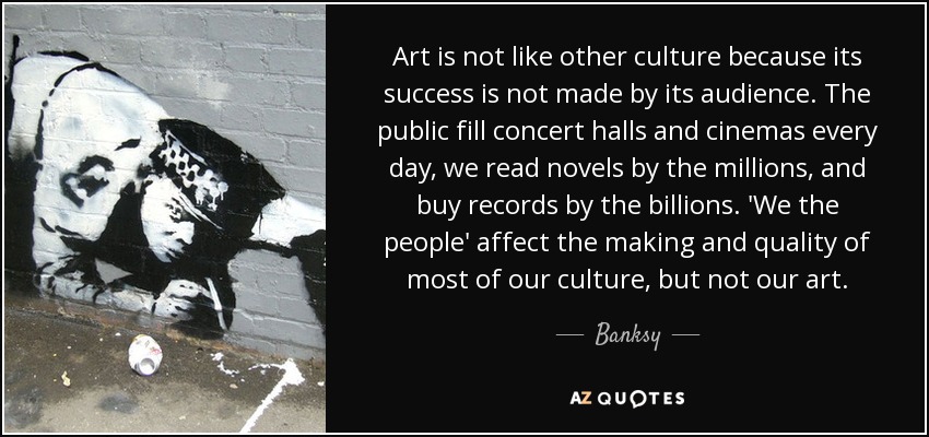 Art is not like other culture because its success is not made by its audience. The public fill concert halls and cinemas every day, we read novels by the millions, and buy records by the billions. 'We the people' affect the making and quality of most of our culture, but not our art. - Banksy