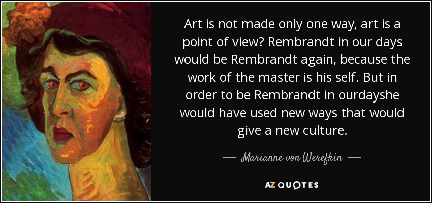 Art is not made only one way, art is a point of view? Rembrandt in our days would be Rembrandt again, because the work of the master is his self. But in order to be Rembrandt in ourdayshe would have used new ways that would give a new culture. - Marianne von Werefkin