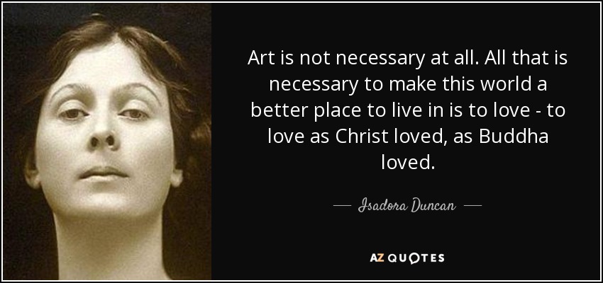 Art is not necessary at all. All that is necessary to make this world a better place to live in is to love - to love as Christ loved, as Buddha loved. - Isadora Duncan