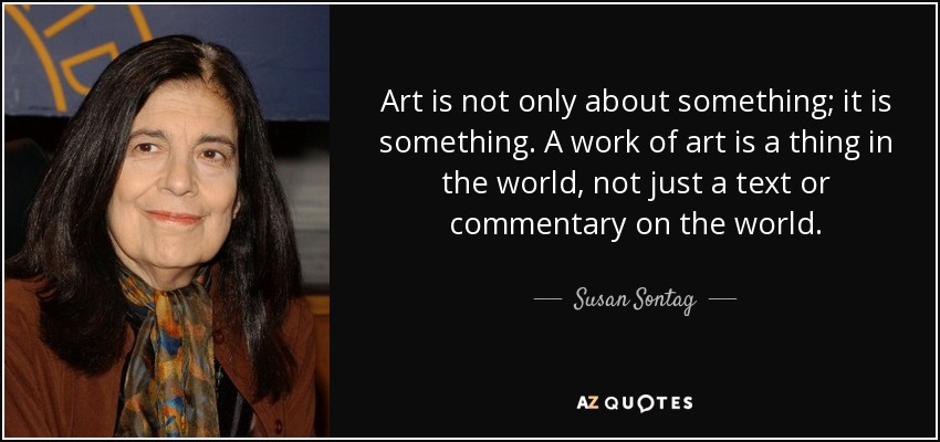 Art is not only about something; it is something. A work of art is a thing in the world, not just a text or commentary on the world. - Susan Sontag