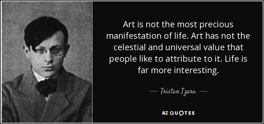 Art is not the most precious manifestation of life. Art has not the celestial and universal value that people like to attribute to it. Life is far more interesting. - Tristan Tzara
