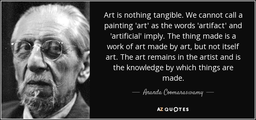 Art is nothing tangible. We cannot call a painting 'art' as the words 'artifact' and 'artificial' imply. The thing made is a work of art made by art, but not itself art. The art remains in the artist and is the knowledge by which things are made. - Ananda Coomaraswamy