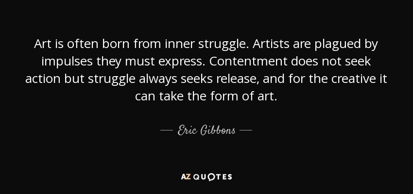 Art is often born from inner struggle. Artists are plagued by impulses they must express. Contentment does not seek action but struggle always seeks release, and for the creative it can take the form of art. - Eric Gibbons