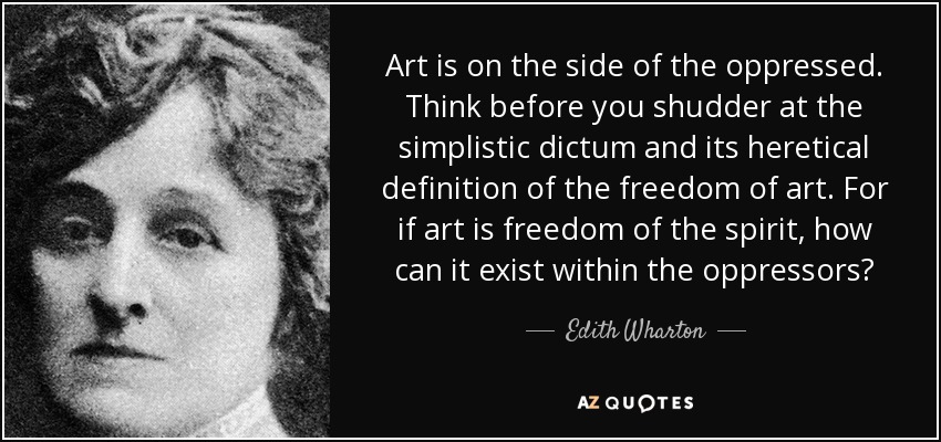 Art is on the side of the oppressed. Think before you shudder at the simplistic dictum and its heretical definition of the freedom of art. For if art is freedom of the spirit, how can it exist within the oppressors? - Edith Wharton