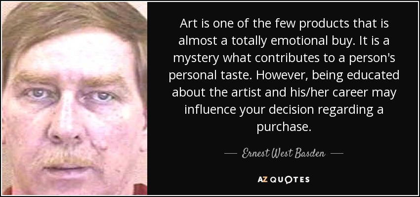 Art is one of the few products that is almost a totally emotional buy. It is a mystery what contributes to a person's personal taste. However, being educated about the artist and his/her career may influence your decision regarding a purchase. - Ernest West Basden