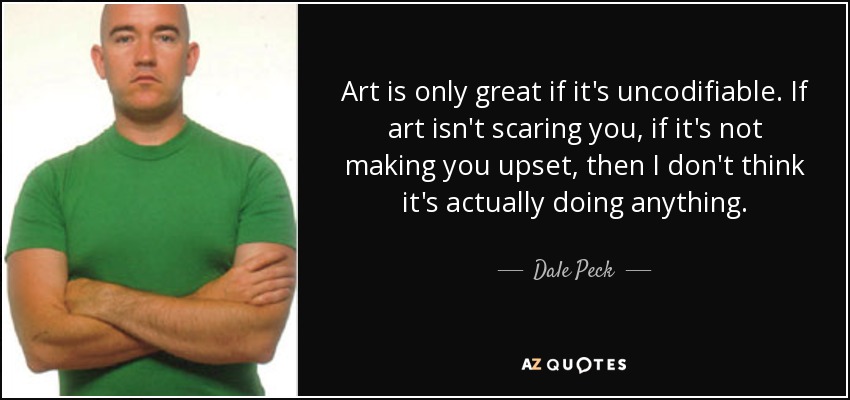 Art is only great if it's uncodifiable. If art isn't scaring you, if it's not making you upset, then I don't think it's actually doing anything. - Dale Peck