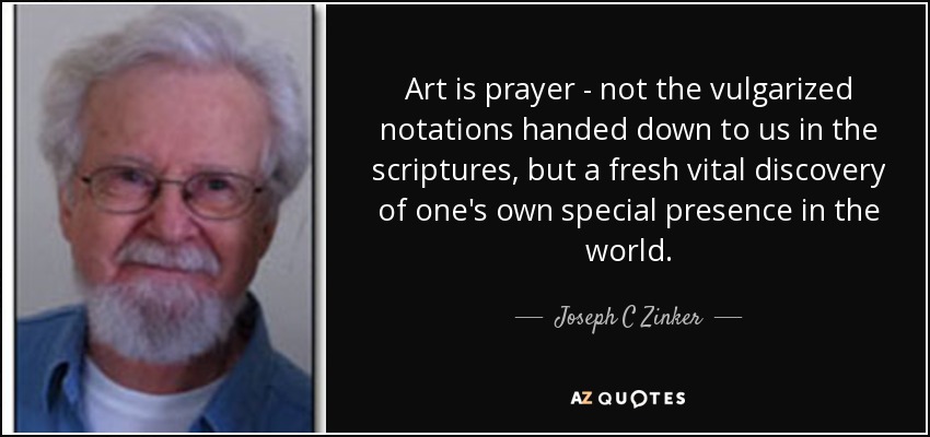 Art is prayer - not the vulgarized notations handed down to us in the scriptures, but a fresh vital discovery of one's own special presence in the world. - Joseph C Zinker