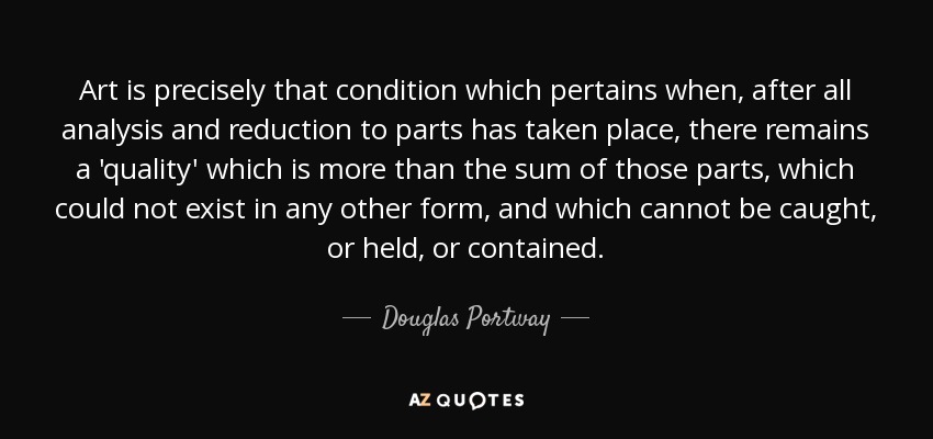 Art is precisely that condition which pertains when, after all analysis and reduction to parts has taken place, there remains a 'quality' which is more than the sum of those parts, which could not exist in any other form, and which cannot be caught, or held, or contained. - Douglas Portway