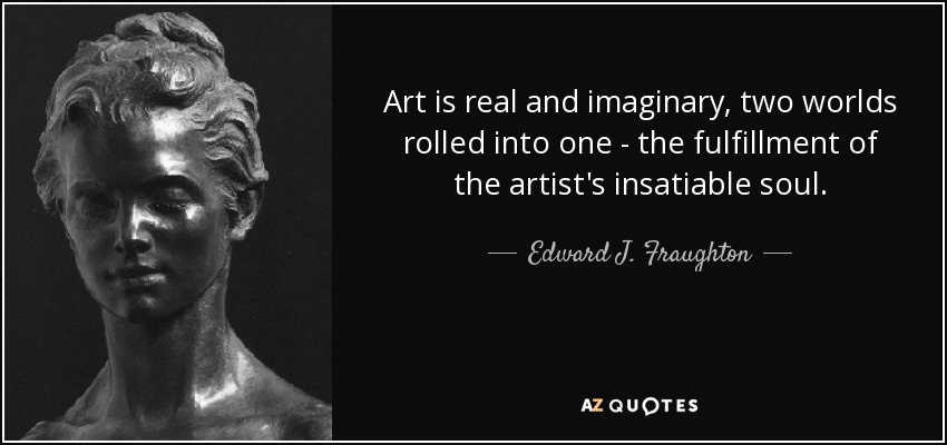Art is real and imaginary, two worlds rolled into one - the fulfillment of the artist's insatiable soul. - Edward J. Fraughton