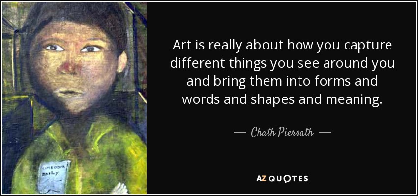 Art is really about how you capture different things you see around you and bring them into forms and words and shapes and meaning. - Chath Piersath