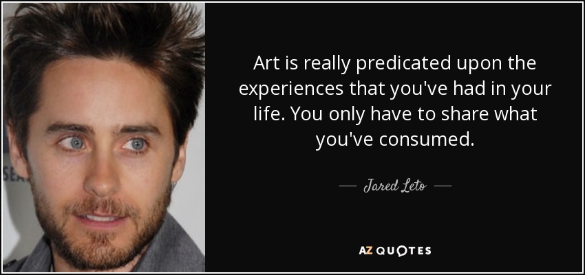Art is really predicated upon the experiences that you've had in your life. You only have to share what you've consumed. - Jared Leto