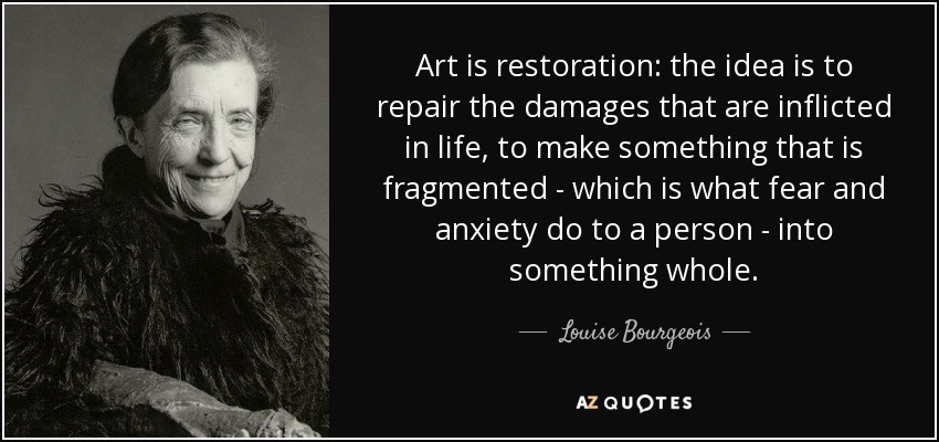 Art is restoration: the idea is to repair the damages that are inflicted in life, to make something that is fragmented - which is what fear and anxiety do to a person - into something whole. - Louise Bourgeois