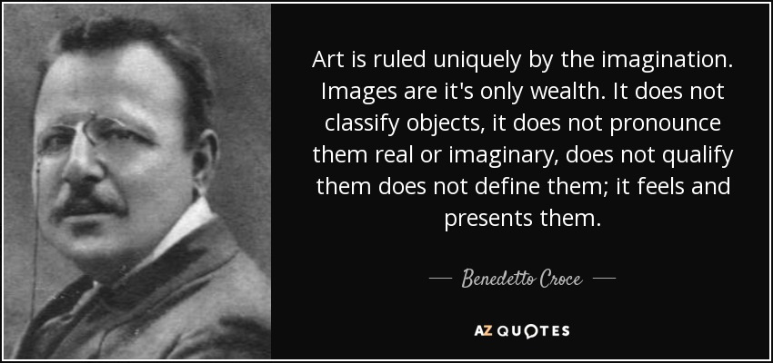 Art is ruled uniquely by the imagination. Images are it's only wealth. It does not classify objects, it does not pronounce them real or imaginary, does not qualify them does not define them; it feels and presents them. - Benedetto Croce