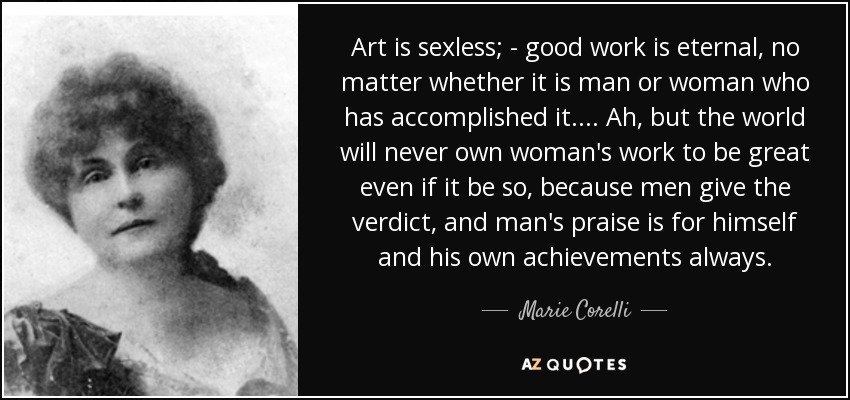 Art Is Sexless; - Good Work Is Eternal, No Matter Whether It Is Man Or Woman Who Has Accomplished It. ... Ah, But The World Will Never Own Woman'S Work To Be Great Even If It Be So, Because Men Give The Verdict, And Man'S Praise Is For Himself And His Own Achievements Always. - Marie Corelli