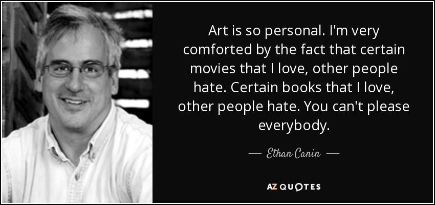 Art is so personal. I'm very comforted by the fact that certain movies that I love, other people hate. Certain books that I love, other people hate. You can't please everybody. - Ethan Canin