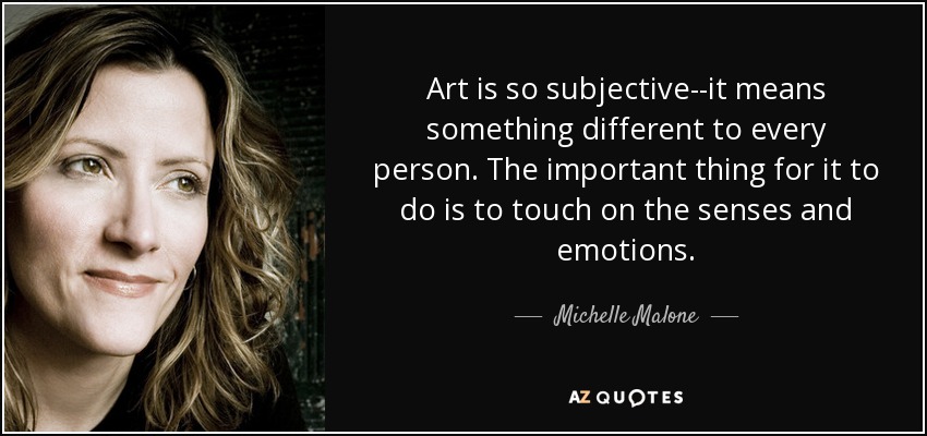 Art is so subjective--it means something different to every person. The important thing for it to do is to touch on the senses and emotions. - Michelle Malone