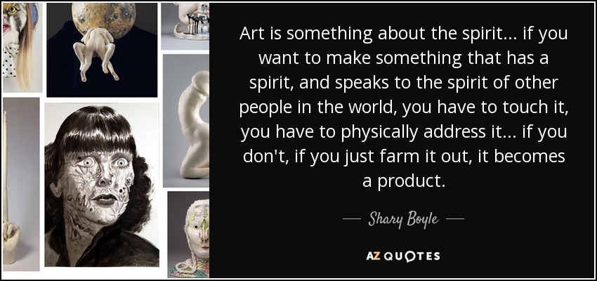 Art is something about the spirit... if you want to make something that has a spirit, and speaks to the spirit of other people in the world, you have to touch it, you have to physically address it... if you don't, if you just farm it out, it becomes a product. - Shary Boyle