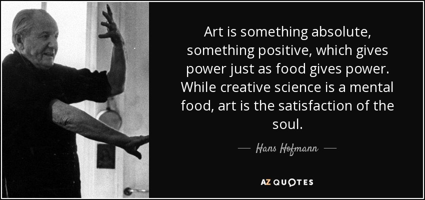 Art is something absolute, something positive, which gives power just as food gives power. While creative science is a mental food, art is the satisfaction of the soul. - Hans Hofmann