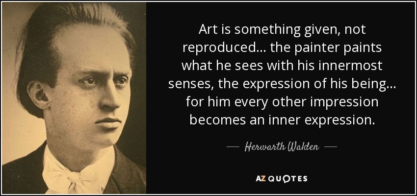 Art is something given, not reproduced... the painter paints what he sees with his innermost senses, the expression of his being... for him every other impression becomes an inner expression. - Herwarth Walden