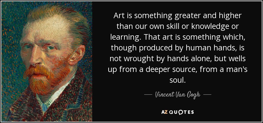 Art is something greater and higher than our own skill or knowledge or learning. That art is something which, though produced by human hands, is not wrought by hands alone, but wells up from a deeper source, from a man's soul. - Vincent Van Gogh