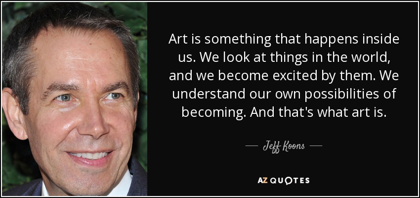 Art is something that happens inside us. We look at things in the world, and we become excited by them. We understand our own possibilities of becoming. And that's what art is. - Jeff Koons