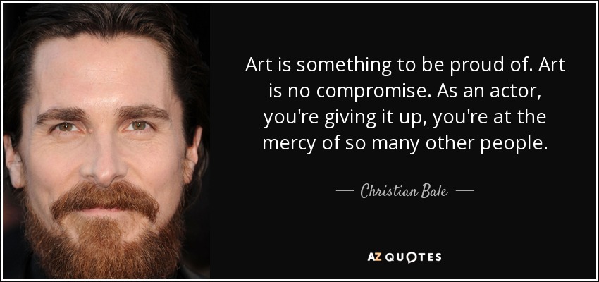 Art is something to be proud of. Art is no compromise. As an actor, you're giving it up, you're at the mercy of so many other people. - Christian Bale