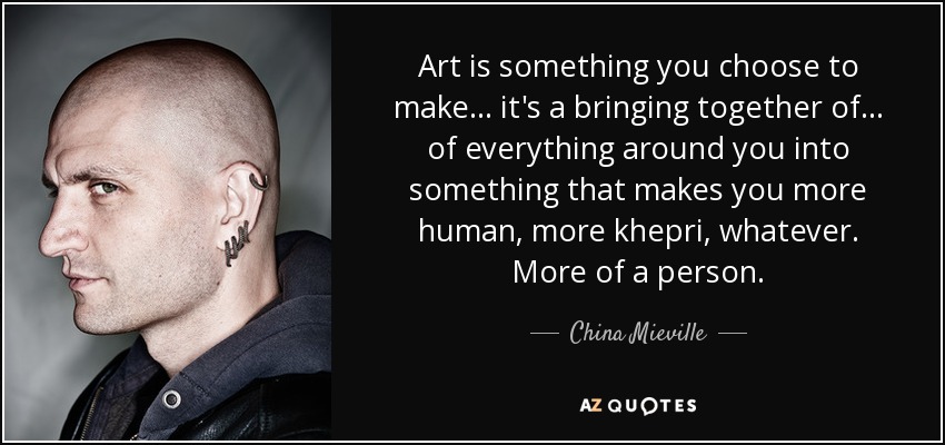 Art is something you choose to make... it's a bringing together of... of everything around you into something that makes you more human, more khepri, whatever. More of a person. - China Mieville