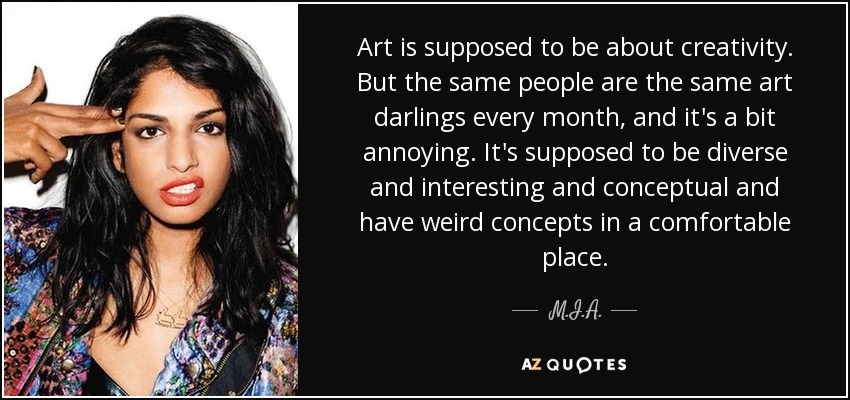 Art is supposed to be about creativity. But the same people are the same art darlings every month, and it's a bit annoying. It's supposed to be diverse and interesting and conceptual and have weird concepts in a comfortable place. - M.I.A.