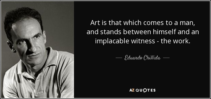 Art is that which comes to a man, and stands between himself and an implacable witness - the work. - Eduardo Chillida