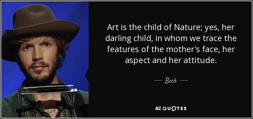 Art is the child of Nature; yes, her darling child, in whom we trace the features of the mother's face, her aspect and her attitude. - Beck