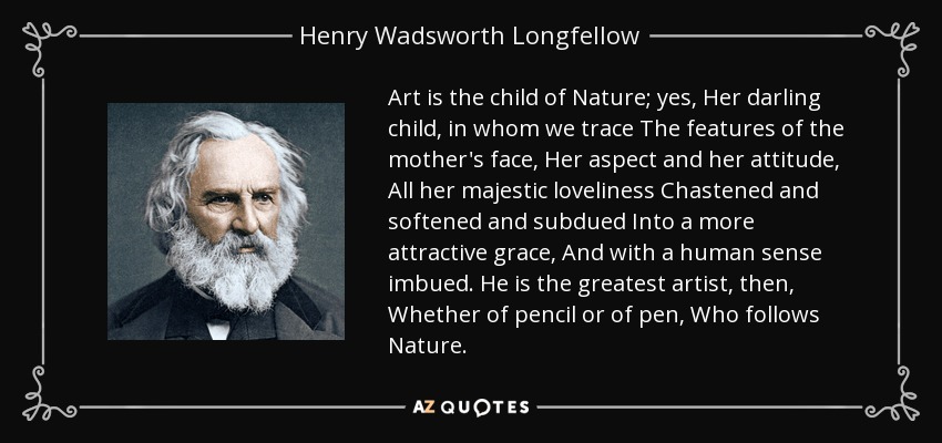 Art is the child of Nature; yes, Her darling child, in whom we trace The features of the mother's face, Her aspect and her attitude, All her majestic loveliness Chastened and softened and subdued Into a more attractive grace, And with a human sense imbued. He is the greatest artist, then, Whether of pencil or of pen, Who follows Nature. - Henry Wadsworth Longfellow