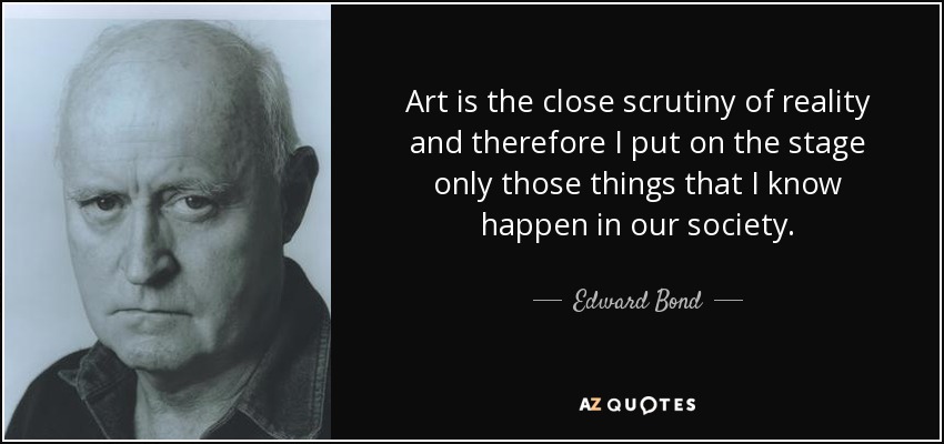 Art is the close scrutiny of reality and therefore I put on the stage only those things that I know happen in our society. - Edward Bond