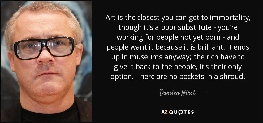 Art is the closest you can get to immortality, though it's a poor substitute - you're working for people not yet born - and people want it because it is brilliant. It ends up in museums anyway; the rich have to give it back to the people, it's their only option. There are no pockets in a shroud. - Damien Hirst
