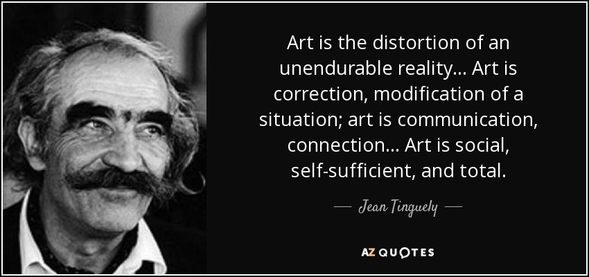 Art is the distortion of an unendurable reality... Art is correction, modification of a situation; art is communication, connection... Art is social, self-sufficient, and total. - Jean Tinguely