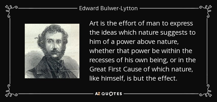 Art is the effort of man to express the ideas which nature suggests to him of a power above nature, whether that power be within the recesses of his own being, or in the Great First Cause of which nature, like himself, is but the effect. - Edward Bulwer-Lytton, 1st Baron Lytton