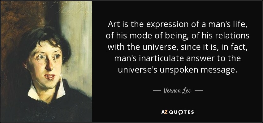 Art is the expression of a man's life, of his mode of being, of his relations with the universe, since it is, in fact, man's inarticulate answer to the universe's unspoken message. - Vernon Lee