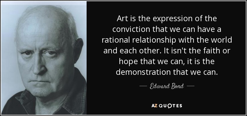 Art is the expression of the conviction that we can have a rational relationship with the world and each other. It isn't the faith or hope that we can, it is the demonstration that we can. - Edward Bond