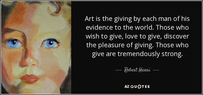 Art is the giving by each man of his evidence to the world. Those who wish to give, love to give, discover the pleasure of giving. Those who give are tremendously strong. - Robert Henri