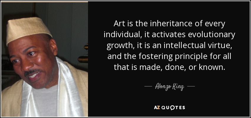 Art is the inheritance of every individual, it activates evolutionary growth, it is an intellectual virtue, and the fostering principle for all that is made, done, or known. - Alonzo King