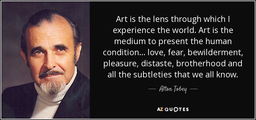 Art is the lens through which I experience the world. Art is the medium to present the human condition... love, fear, bewilderment, pleasure, distaste, brotherhood and all the subtleties that we all know. - Alton Tobey