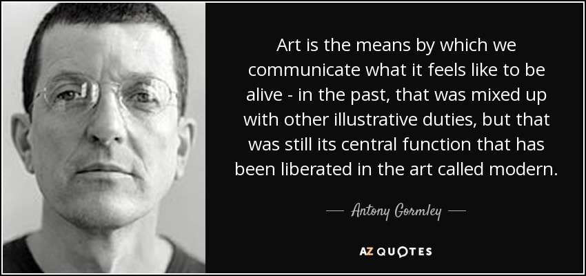 Art is the means by which we communicate what it feels like to be alive - in the past, that was mixed up with other illustrative duties, but that was still its central function that has been liberated in the art called modern. - Antony Gormley
