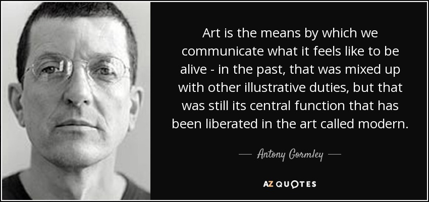 Art is the means by which we communicate what it feels like to be alive - in the past, that was mixed up with other illustrative duties, but that was still its central function that has been liberated in the art called modern. - Antony Gormley