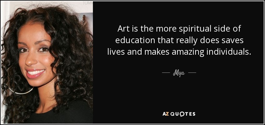 Art is the more spiritual side of education that really does saves lives and makes amazing individuals. - Mya