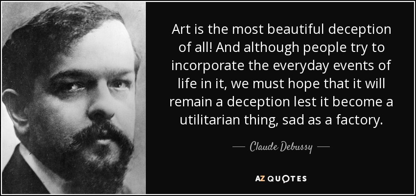 Art is the most beautiful deception of all! And although people try to incorporate the everyday events of life in it, we must hope that it will remain a deception lest it become a utilitarian thing, sad as a factory. - Claude Debussy