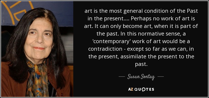 art is the most general condition of the Past in the present. ... Perhaps no work of art is art. It can only become art, when it is part of the past. In this normative sense, a 'contemporary' work of art would be a contradiction - except so far as we can, in the present, assimilate the present to the past. - Susan Sontag