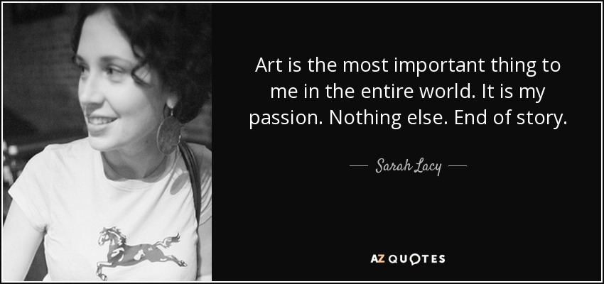 Art is the most important thing to me in the entire world. It is my passion. Nothing else. End of story. - Sarah Lacy