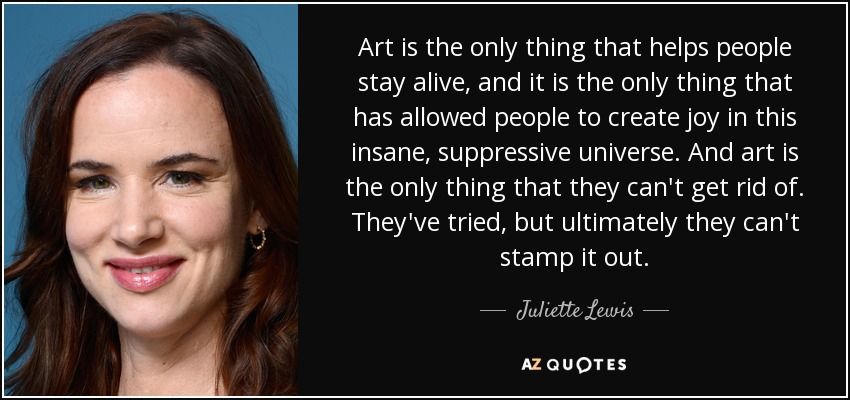 Art is the only thing that helps people stay alive, and it is the only thing that has allowed people to create joy in this insane, suppressive universe. And art is the only thing that they can't get rid of. They've tried, but ultimately they can't stamp it out. - Juliette Lewis