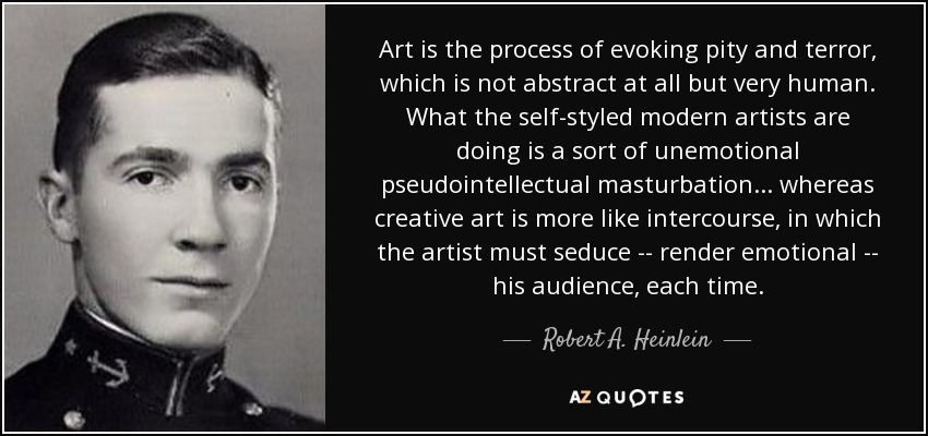 Art is the process of evoking pity and terror, which is not abstract at all but very human. What the self-styled modern artists are doing is a sort of unemotional pseudointellectual masturbation . . . whereas creative art is more like intercourse, in which the artist must seduce -- render emotional -- his audience, each time. - Robert A. Heinlein